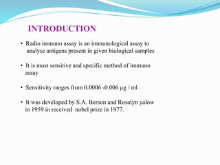 INTRODUCTION
• Radio immuno assay is an immunological assay to
analyse antigens present in given biological samples
• It is most sensitive and specific method of immuno
assay
• Sensitivity ranges from 0.0006 -0.006 µg / ml .
• It was developed by S.A. Berson and Rosalyn yalow
in 1959 in received nobel prize in 1977.
 
