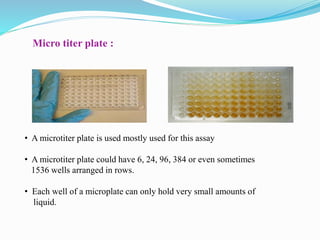 Micro titer plate :
• A microtiter plate is used mostly used for this assay
• A microtiter plate could have 6, 24, 96, 384 or even sometimes
1536 wells arranged in rows.
• Each well of a microplate can only hold very small amounts of
liquid.
 