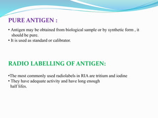PURE ANTIGEN :
• Antigen may be obtained from biological sample or by synthetic form , it
should be pure.
• It is used as standard or calibrator.
RADIO LABELLING OF ANTIGEN:
•The most commonly used radiolabels in RIA are tritium and iodine
• They have adequate activity and have long enough
half lifes.
 