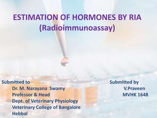 ESTIMATION OF HORMONES BY RIA
(Radioimmunoassay)
Submitted to Submitted by
Dr. M. Narayana Swamy V.Praveen
Professor & Head MVHK 1648
Dept. of Veterinary Physiology
Veterinary College of Bangalore
Hebbal
 