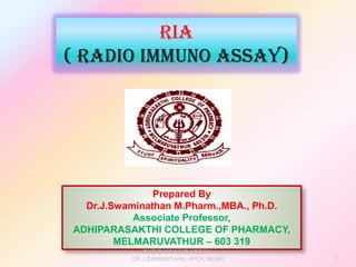 Prepared By
Dr.J.Swaminathan M.Pharm.,MBA., Ph.D.
Associate Professor,
ADHIPARASAKTHI COLLEGE OF PHARMACY,
MELMARUVATHUR – 603 319
RIA
( Radio Immuno Assay)
RADIO IMMUNO ASSAY -
DR.J.SAMINATHAN, APCP, MLMR 1
 