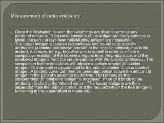  Once the incubation is over, then washings are done to remove any
unbound antigens. Then radio emission of the antigen-antibody complex is
taken, the gamma rays from radiolabeled antigen are measured.
 The target antigen is labeled radioactively and bound to its specific
antibodies (a limited and known amount of the specific antibody has to be
added). A sample, for e.g. blood-serum, is added in order to initiate a
competitive reaction of the labeled antigens from the preparation, and the
unlabeled antigens from the serum-sample, with the specific antibodies. The
competition for the antibodies will release a certain amount of labeled
antigen. This amount is proportional to the ratio of labeled to an unlabeled
antigen. A binding curve can then be generated which allows the amount of
antigen in the patient’s serum to be derived. That means as the
concentration of unlabeled antigen is increased, more of it binds to the
antibody, displacing the labeled variant. The bound antigens are then
separated from the unbound ones, and the radioactivity of the free antigens
remaining in the supernatant is measured.
 