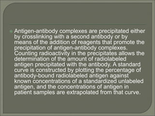 Antigen-antibody complexes are precipitated either
by crosslinking with a second antibody or by
means of the addition of reagents that promote the
precipitation of antigen-antibody complexes.
Counting radioactivity in the precipitates allows the
determination of the amount of radiolabeled
antigen precipitated with the antibody. A standard
curve is constructed by plotting the percentage of
antibody-bound radiolabeled antigen against
known concentrations of a standardized unlabeled
antigen, and the concentrations of antigen in
patient samples are extrapolated from that curve.
 