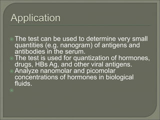  The test can be used to determine very small
quantities (e.g. nanogram) of antigens and
antibodies in the serum.
 The test is used for quantization of hormones,
drugs, HBs Ag, and other viral antigens.
 Analyze nanomolar and picomolar
concentrations of hormones in biological
fluids.

 