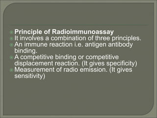  Principle of Radioimmunoassay
 It involves a combination of three principles.
 An immune reaction i.e. antigen antibody
binding.
 A competitive binding or competitive
displacement reaction. (It gives specificity)
 Measurement of radio emission. (It gives
sensitivity)
 