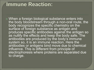  When a foreign biological substance enters into
the body bloodstream through a non-oral route, the
body recognizes the specific chemistry on the
surface of foreign substance as antigen and
produces specific antibodies against the antigen so
as nullify the effects and keep the body safe. The
antibodies are produced by the body’s immune
system so, it is an immune reaction. Here the
antibodies or antigens bind move due to chemical
influence. This is different from principle of
electrophoresis where proteins are separated due
to charge.
 