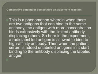  This is a phenomenon wherein when there
are two antigens that can bind to the same
antibody, the antigen with more concentration
binds extensively with the limited antibody
displacing others. So here in the experiment,
a radiolabel led antigen is allowed to bind to
high-affinity antibody. Then when the patient
serum is added unlabeled antigens in it start
binding to the antibody displacing the labeled
antigen.

 