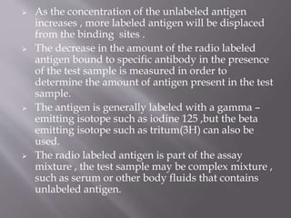  As the concentration of the unlabeled antigen
increases , more labeled antigen will be displaced
from the binding sites .
 The decrease in the amount of the radio labeled
antigen bound to specific antibody in the presence
of the test sample is measured in order to
determine the amount of antigen present in the test
sample.
 The antigen is generally labeled with a gamma –
emitting isotope such as iodine 125 ,but the beta
emitting isotope such as tritum(3H) can also be
used.
 The radio labeled antigen is part of the assay
mixture , the test sample may be complex mixture ,
such as serum or other body fluids that contains
unlabeled antigen.
 