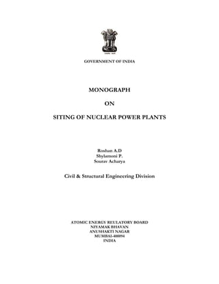 GOVERNMENT OF INDIA
MONOGRAPH
ON
SITING OF NUCLEAR POWER PLANTS
Roshan A.D
Shylamoni P.
Sourav Acharya
Civil & Structural Engineering Division
ATOMIC ENERGY REULATORY BOARD
NIYAMAK BHAVAN
ANUSHAKTI NAGAR
MUMBAI-400094
INDIA
 