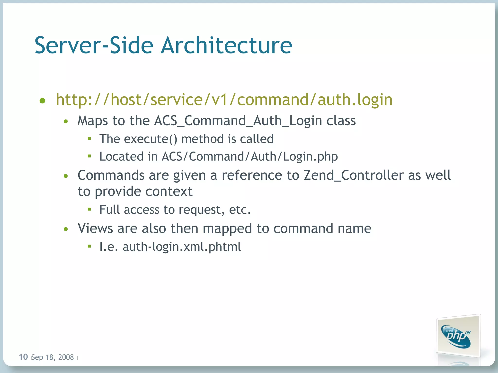 Server-Side Architecture http://host/service/v1/command/auth.login Maps to the ACS_Command_Auth_Login class The execute() method is called Located in ACS/Command/Auth/Login.php Commands are given a reference to Zend_Controller as well to provide context Full access to request, etc. Views are also then mapped to command name I.e. auth-login.xml.phtml Jun 4, 2009   |     | 