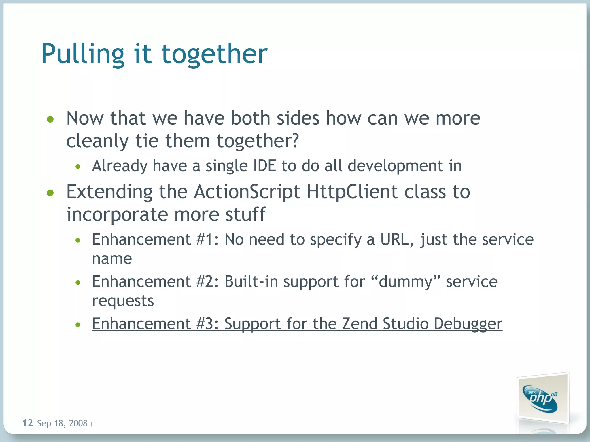 Pulling it together Now that we have both sides how can we more cleanly tie them together? Already have a single IDE to do all development in Extending the ActionScript HttpClient class to incorporate more stuff Enhancement #1: No need to specify a URL, just the service name Enhancement #2: Built-in support for “dummy” service requests Enhancement #3: Support for the Zend Studio Debugger Jun 4, 2009   |     | 