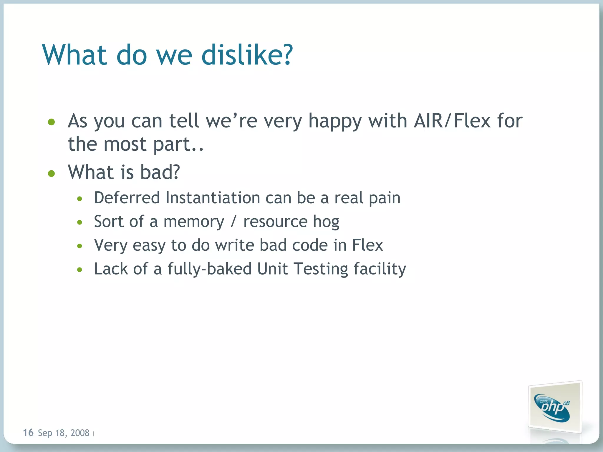 What do we dislike? As you can tell we’re very happy with AIR/Flex for the most part.. What is bad? Deferred Instantiation can be a real pain Sort of a memory / resource hog Very easy to do write bad code in Flex Lack of a fully-baked Unit Testing facility Jun 4, 2009   |     | 