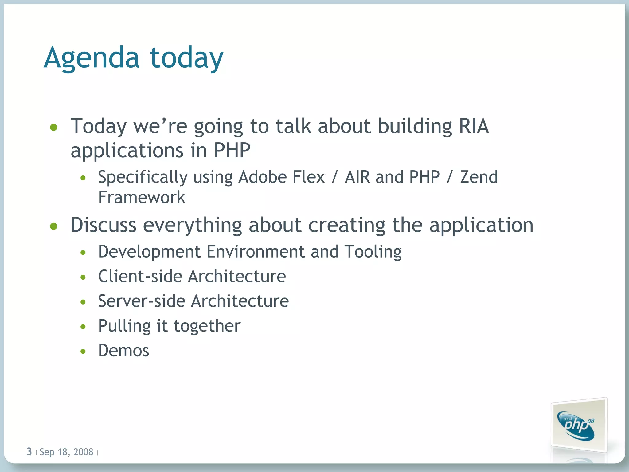 Agenda today Today we’re going to talk about building RIA applications in PHP Specifically using Adobe Flex / AIR and PHP / Zend Framework Discuss everything about creating the application Development Environment and Tooling Client-side Architecture Server-side Architecture Pulling it together Demos Jun 4, 2009   |     | 