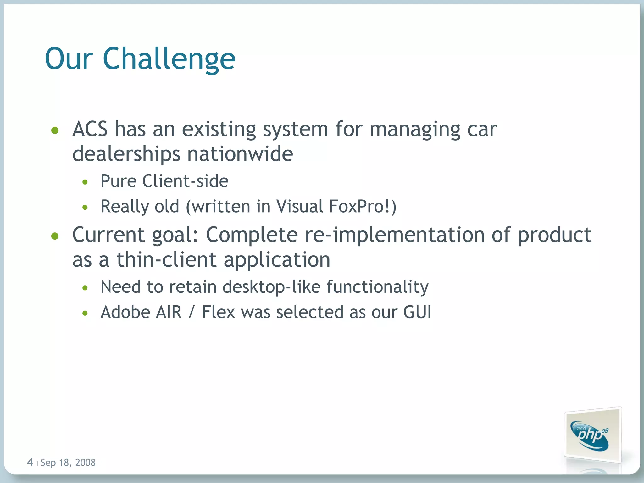 Our Challenge ACS has an existing system for managing car dealerships nationwide Pure Client-side Really old (written in Visual FoxPro!) Current goal: Complete re-implementation of product as a thin-client application Need to retain desktop-like functionality Adobe AIR / Flex was selected as our GUI Jun 4, 2009   |     | 