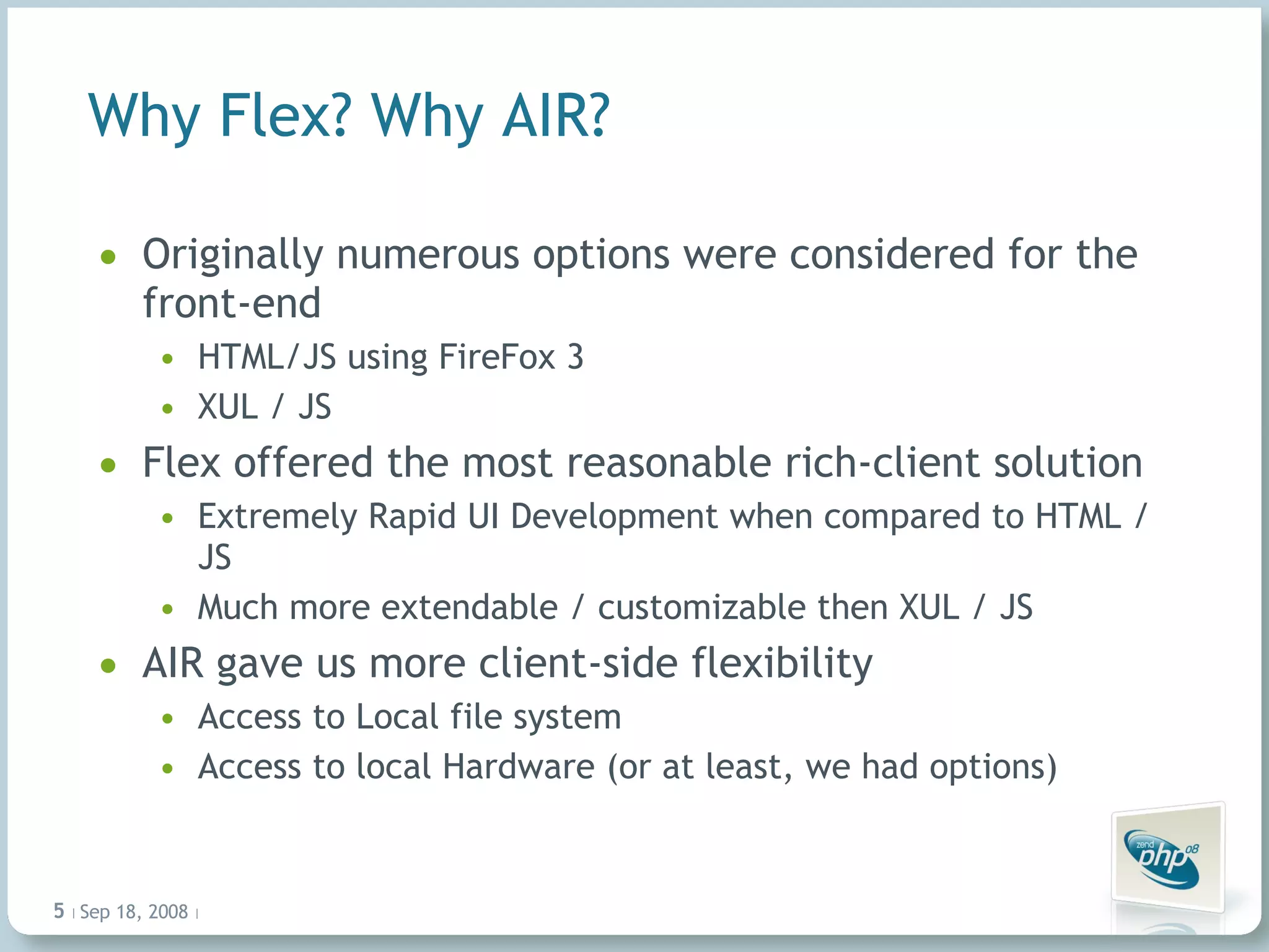 Why Flex? Why AIR? Originally numerous options were considered for the front-end HTML/JS using FireFox 3 XUL / JS  Flex offered the most reasonable rich-client solution Extremely Rapid UI Development when compared to HTML / JS Much more extendable / customizable then XUL / JS AIR gave us more client-side flexibility Access to Local file system  Access to local Hardware (or at least, we had options) Jun 4, 2009   |     | 