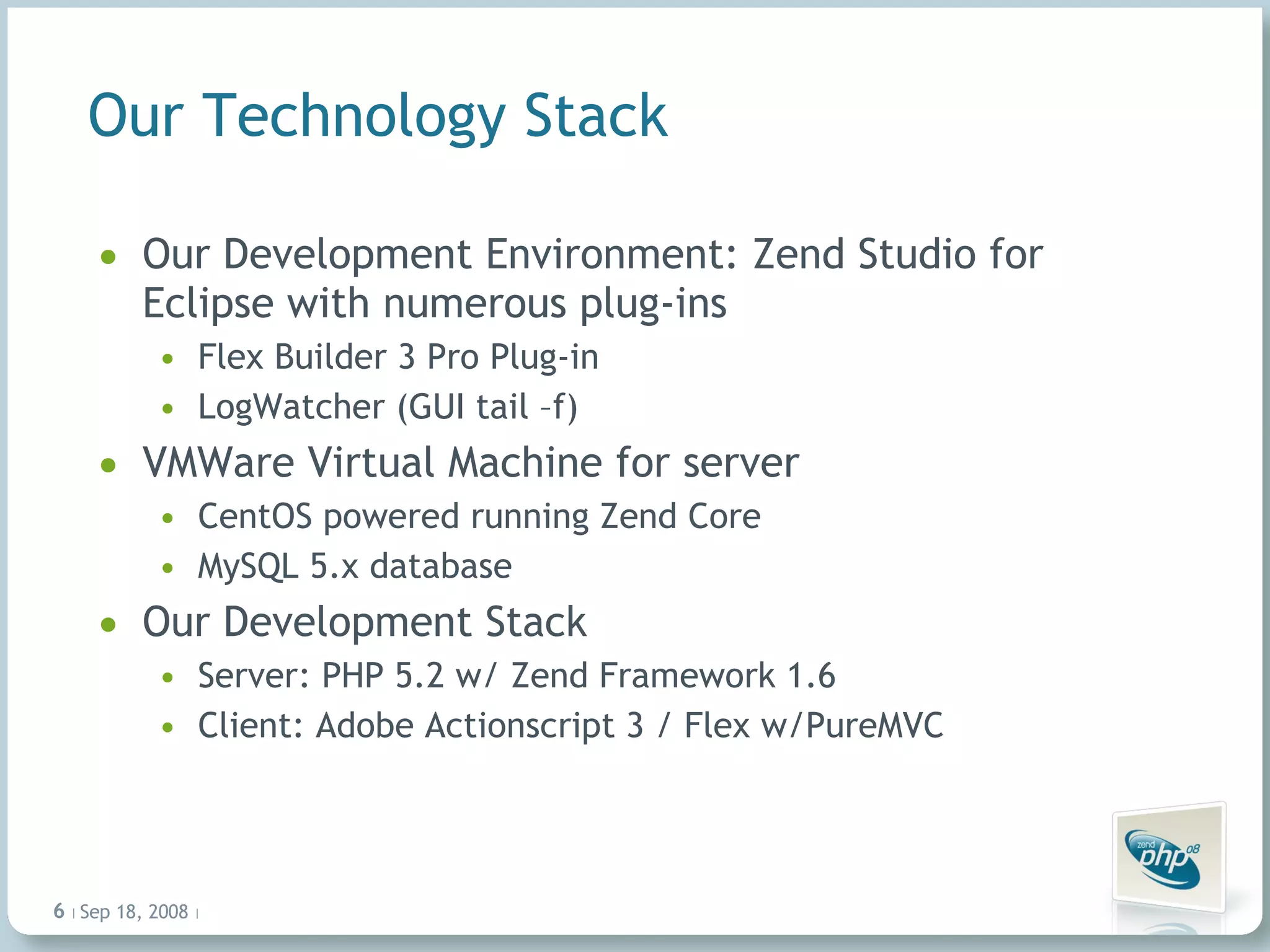 Our Technology Stack Our Development Environment: Zend Studio for Eclipse with numerous plug-ins Flex Builder 3 Pro Plug-in LogWatcher (GUI tail –f) VMWare Virtual Machine for server CentOS powered running Zend Core MySQL 5.x database Our Development Stack Server: PHP 5.2 w/ Zend Framework 1.6 Client: Adobe Actionscript 3 / Flex w/PureMVC Jun 4, 2009   |     | 