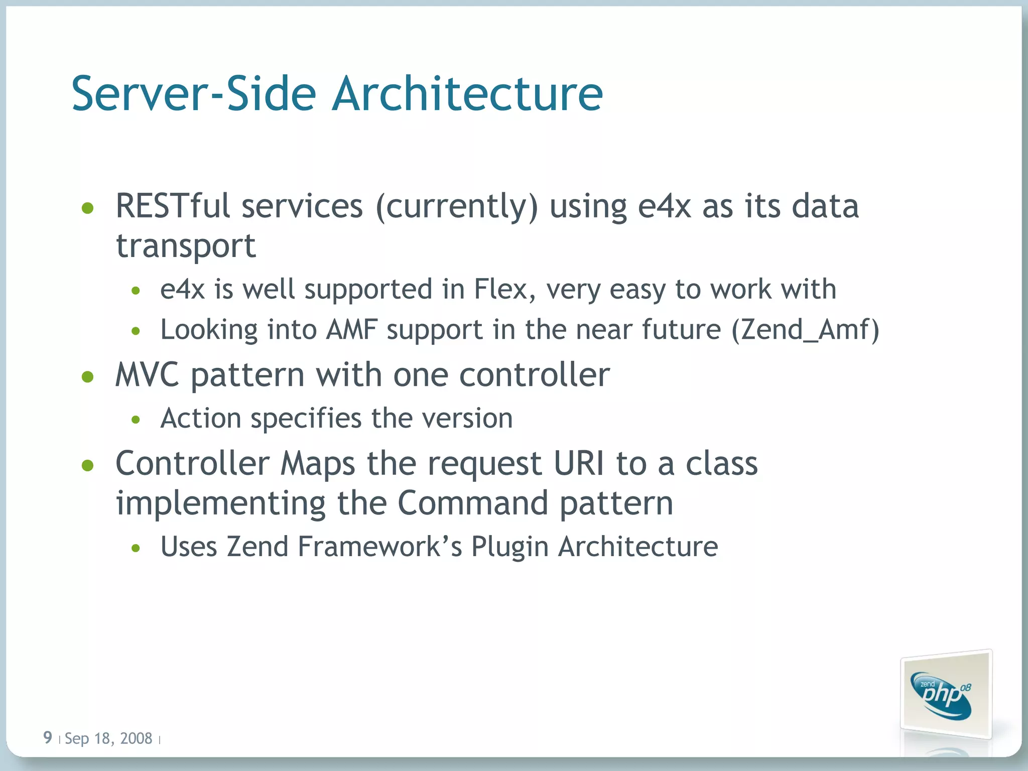 Server-Side Architecture RESTful services (currently) using e4x as its data transport e4x is well supported in Flex, very easy to work with Looking into AMF support in the near future (Zend_Amf) MVC pattern with one controller Action specifies the version Controller Maps the request URI to a class implementing the Command pattern Uses Zend Framework’s Plugin Architecture Jun 4, 2009   |     | 