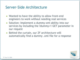 Server-Side Architecture Wanted to have the ability to allow front-end engineers to work without needing real services Solution: Implement a dummy-xml ability into our services by including the ?dummy=1 GET parameter in our request Behind the curtain, our ZF architecture will automatically find a dummy .xml file for a response Jun 4, 2009   |     | 