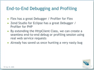 End-to-End Debugging and Profiling Flex has a great Debugger / Profiler for Flex Zend Studio for Eclipse has a great Debugger / Profiler for PHP By extending the HttpClient Class, we can create a seamless end-to-end debug or profiling session using real web service requests Already has saved us once hunting a very nasty bug Jun 4, 2009   |     | 