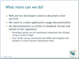 What more can we do? Web service developers need to document their services We need to create application usage documentation All documentation is written in DocBook format and stored in the repository Developer guide can be seamlessly integrated into Eclipse using a custom Plugin User Guide can be converted into HTML and shipped with product in chunk format (contextual help) Jun 4, 2009   |     | 