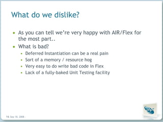 What do we dislike? As you can tell we’re very happy with AIR/Flex for the most part.. What is bad? Deferred Instantiation can be a real pain Sort of a memory / resource hog Very easy to do write bad code in Flex Lack of a fully-baked Unit Testing facility Jun 4, 2009   |     | 