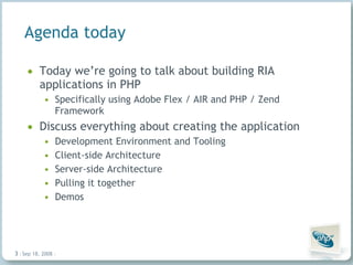 Agenda today Today we’re going to talk about building RIA applications in PHP Specifically using Adobe Flex / AIR and PHP / Zend Framework Discuss everything about creating the application Development Environment and Tooling Client-side Architecture Server-side Architecture Pulling it together Demos Jun 4, 2009   |     | 