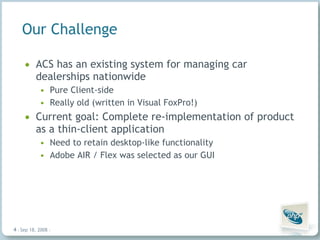 Our Challenge ACS has an existing system for managing car dealerships nationwide Pure Client-side Really old (written in Visual FoxPro!) Current goal: Complete re-implementation of product as a thin-client application Need to retain desktop-like functionality Adobe AIR / Flex was selected as our GUI Jun 4, 2009   |     | 