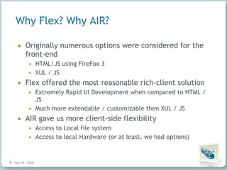 Why Flex? Why AIR? Originally numerous options were considered for the front-end HTML/JS using FireFox 3 XUL / JS  Flex offered the most reasonable rich-client solution Extremely Rapid UI Development when compared to HTML / JS Much more extendable / customizable then XUL / JS AIR gave us more client-side flexibility Access to Local file system  Access to local Hardware (or at least, we had options) Jun 4, 2009   |     | 