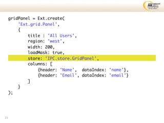 gridPanel = Ext.create(
         'Ext.grid.Panel',
         {
             title : 'All Users',
             region: 'west',
             width: 200,
             loadMask: true,
             store: 'IPC.store.GridPanel',
             columns: [
                 {header: 'Name', dataIndex: 'name'},
                 {header: 'Email', dataIndex: 'email'}
             ]
         }
     );




23
 