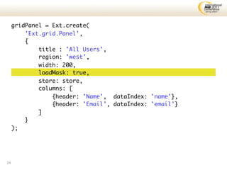 gridPanel = Ext.create(
         'Ext.grid.Panel',
         {
             title : 'All Users',
             region: 'west',
             width: 200,
             loadMask: true,
             store: store,
             columns: [
                 {header: 'Name', dataIndex: 'name'},
                 {header: 'Email', dataIndex: 'email'}
             ]
         }
     );




24
 