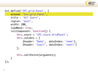 Ext.define('IPC.grid.Panel', {
         extend: 'Ext.grid.Panel',
         title : 'All Users',
         region: 'west',
         width: 200,
         loadMask: true,
         initComponent: function() {
             this.store = 'IPC.store.GridPanel';
             this.columns = [
                 {header: 'Name', dataIndex: 'name'},
                 {header: 'Email', dataIndex: 'email'}
             ];

               this.callParent(arguments);
           }
     });


30
 