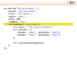 Ext.define('IPC.grid.Panel', {
         extend: 'Ext.grid.Panel',
         title : 'All Users',
         region: 'west',
         width: 200,
         loadMask: true,
         initComponent: function() {
             this.store = 'IPC.store.GridPanel';
             this.columns = [
                 {header: 'Name', dataIndex: 'name'},
                 {header: 'Email', dataIndex: 'email'}
             ];

               this.callParent(arguments);
           }
     });


31
 