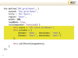 Ext.define('IPC.grid.Panel', {
         extend: 'Ext.grid.Panel',
         title : 'All Users',
         region: 'west',
         width: 200,
         loadMask: true,
         initComponent: function() {
             this.store = 'IPC.store.GridPanel';
             this.columns = [
                 {header: 'Name', dataIndex: 'name'},
                 {header: 'Email', dataIndex: 'email'}
             ];

               this.callParent(arguments);
           }
     });


32
 