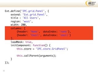 Ext.define('IPC.grid.Panel', {
         extend: 'Ext.grid.Panel',
         title : 'All Users',
         region: 'west',
         width: 200,
         columns: [
             {header: 'Name', dataIndex: 'name'},
             {header: 'Email', dataIndex: 'email'}
         ],
         loadMask: true,
         initComponent: function() {
             this.store = 'IPC.store.GridPanel';

               this.callParent(arguments);
           }
     });


35
 