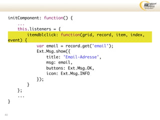 initComponent: function() {
         ...
         this.listeners = {
              itemdblclick: function(grid, record, item, index,
     event) {
                  var email = record.get('email');
                  Ext.Msg.show({
                      title: 'Email-Adresse',
                      msg: email,
                      buttons: Ext.Msg.OK,
                      icon: Ext.Msg.INFO
                  });
              }
         };
         ...
     }


40
 
