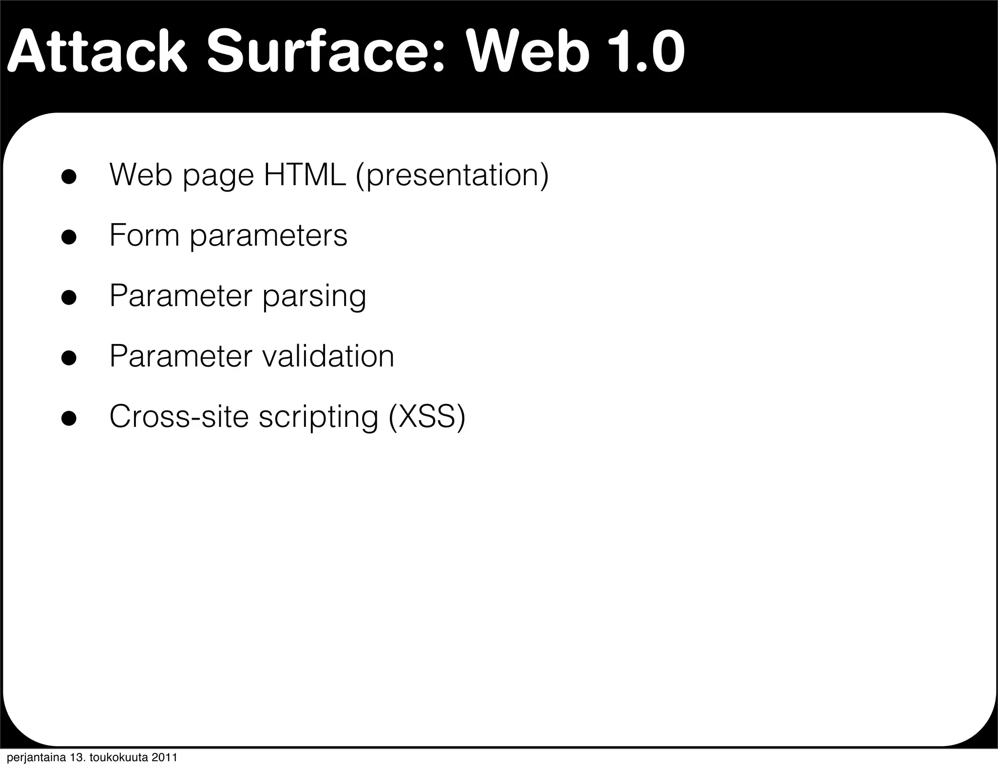 Attack Surface: Web 1.0

         •        Web page HTML (presentation)

         •        Form parameters

         •        Parameter parsing

         •        Parameter validation

         •        Cross-site scripting (XSS)




perjantaina 13. toukokuuta 2011
 