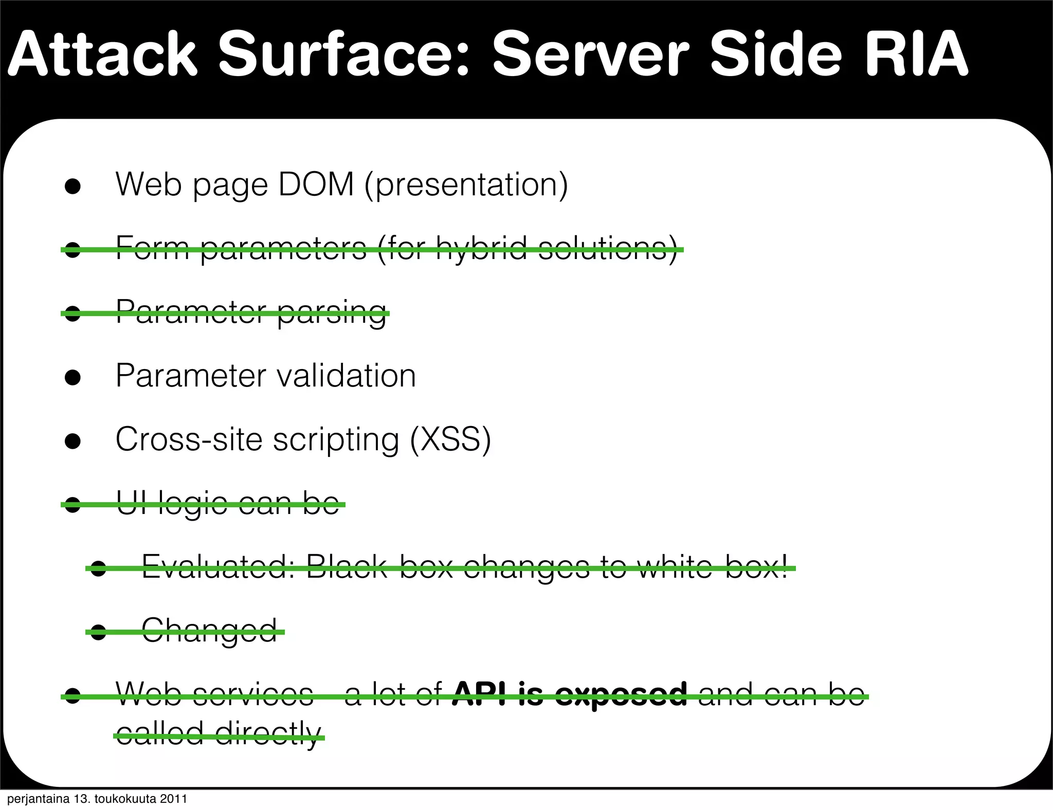 Attack Surface: Server Side RIA

         •        Web page DOM (presentation)

         •        Form parameters (for hybrid solutions)

         •        Parameter parsing

         •        Parameter validation

         •        Cross-site scripting (XSS)

         •        UI logic can be

             •        Evaluated: Black-box changes to white-box!

             •        Changed

         •        Web services - a lot of API is exposed and can be
                  called directly
perjantaina 13. toukokuuta 2011
 