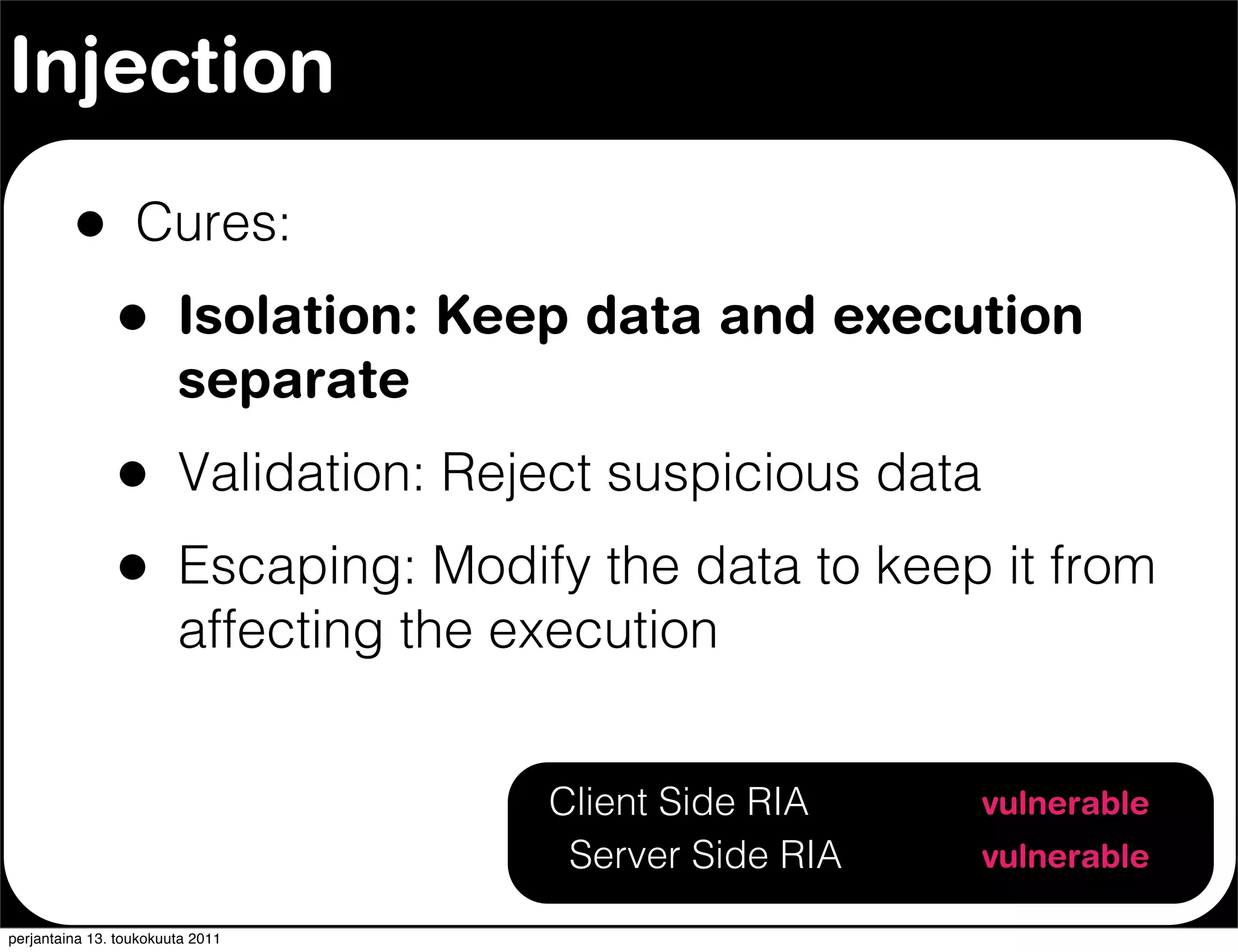 Injection

         •        Cures:
               •        Isolation: Keep data and execution
                        separate
               •        Validation: Reject suspicious data
               •        Escaping: Modify the data to keep it from
                        affecting the execution


                                       Client Side RIA       vulnerable
                                        Server Side RIA      vulnerable

perjantaina 13. toukokuuta 2011
 