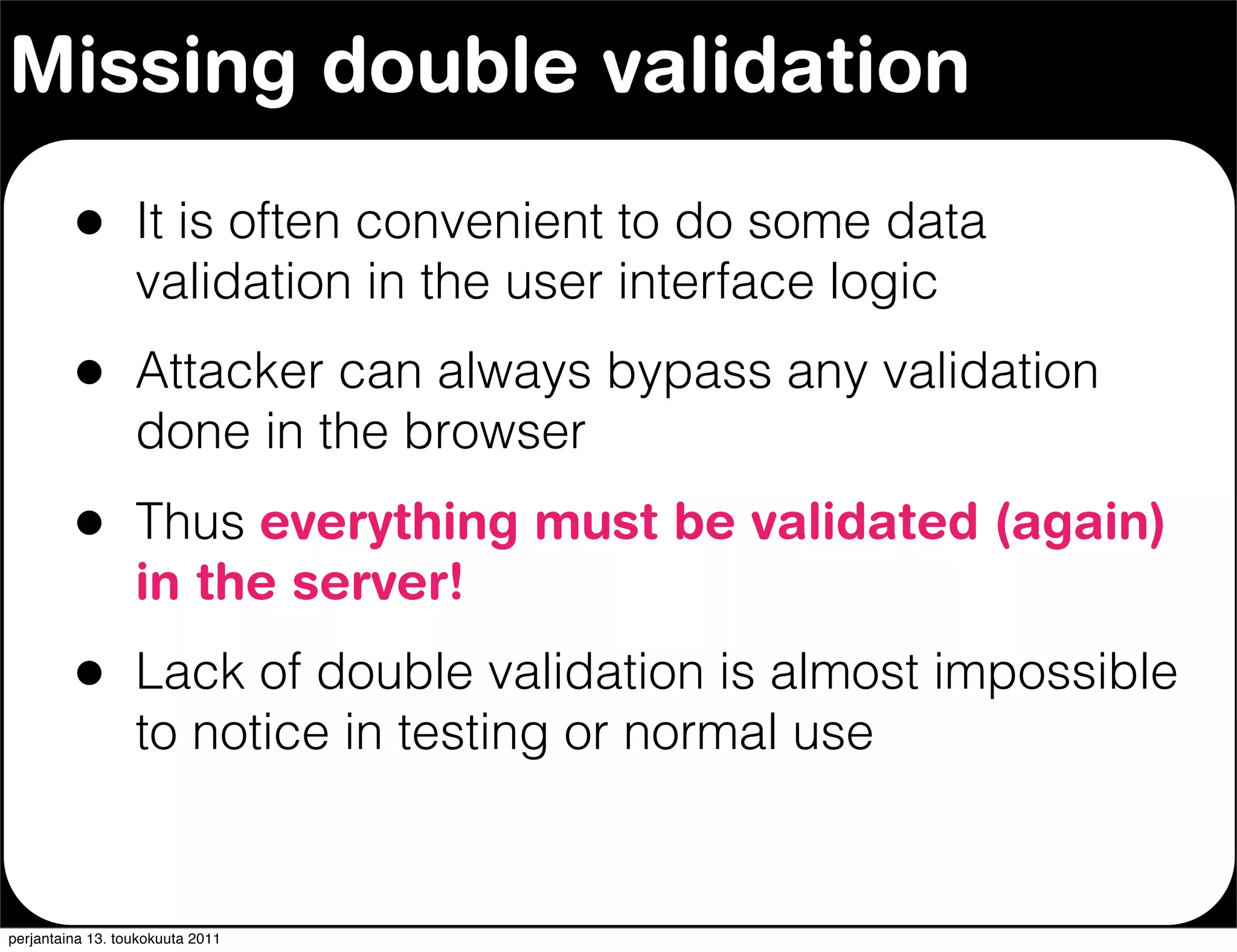 Missing double validation

         •        It is often convenient to do some data
                  validation in the user interface logic
         •        Attacker can always bypass any validation
                  done in the browser
         •        Thus everything must be validated (again)
                  in the server!
         •        Lack of double validation is almost impossible
                  to notice in testing or normal use


perjantaina 13. toukokuuta 2011
 
