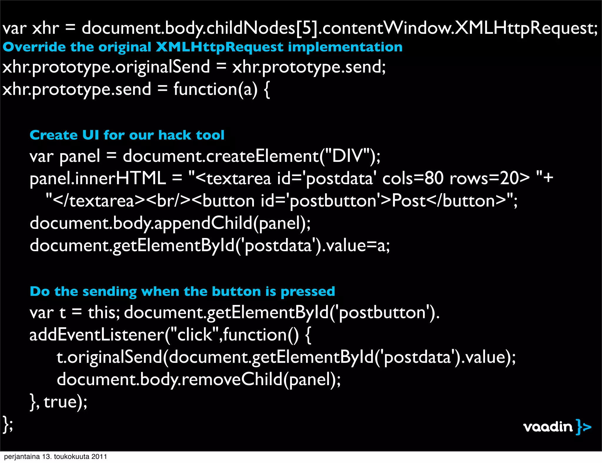 var xhr = document.body.childNodes[5].contentWindow.XMLHttpRequest;
Override the original XMLHttpRequest implementation
xhr.prototype.originalSend = xhr.prototype.send;
xhr.prototype.send = function(a) {

!      Create UI for our hack tool
       var panel = document.createElement("DIV");
!      panel.innerHTML = "<textarea id='postdata' cols=80 rows=20> "+
         "</textarea><br/><button id='postbutton'>Post</button>";
!      document.body.appendChild(panel);
!      document.getElementById('postdata').value=a;

       Do the sending when the button is pressed
!      var t = this; document.getElementById('postbutton').
       addEventListener("click",function() {
!      ! t.originalSend(document.getElementById('postdata').value);
!      ! document.body.removeChild(panel);
!      }, true);
};
perjantaina 13. toukokuuta 2011
 