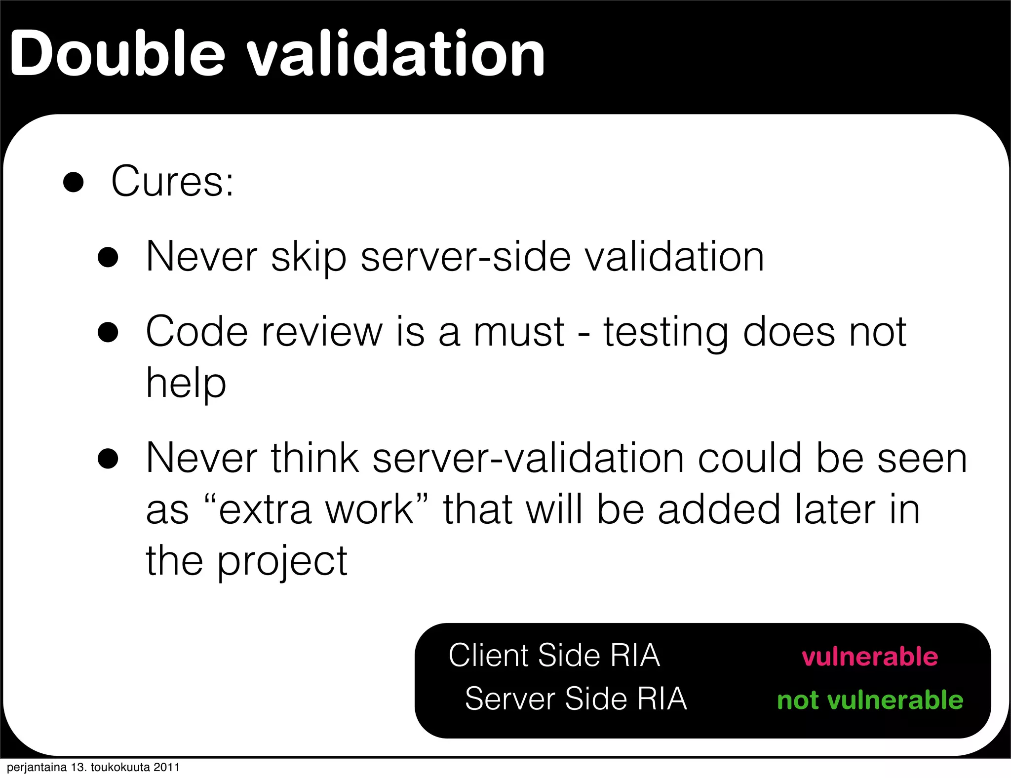 Double validation

         •        Cures:
               •        Never skip server-side validation
               •        Code review is a must - testing does not
                        help
               •        Never think server-validation could be seen
                        as “extra work” that will be added later in
                        the project

                                        Client Side RIA      vulnerable
                                         Server Side RIA    not vulnerable

perjantaina 13. toukokuuta 2011
 