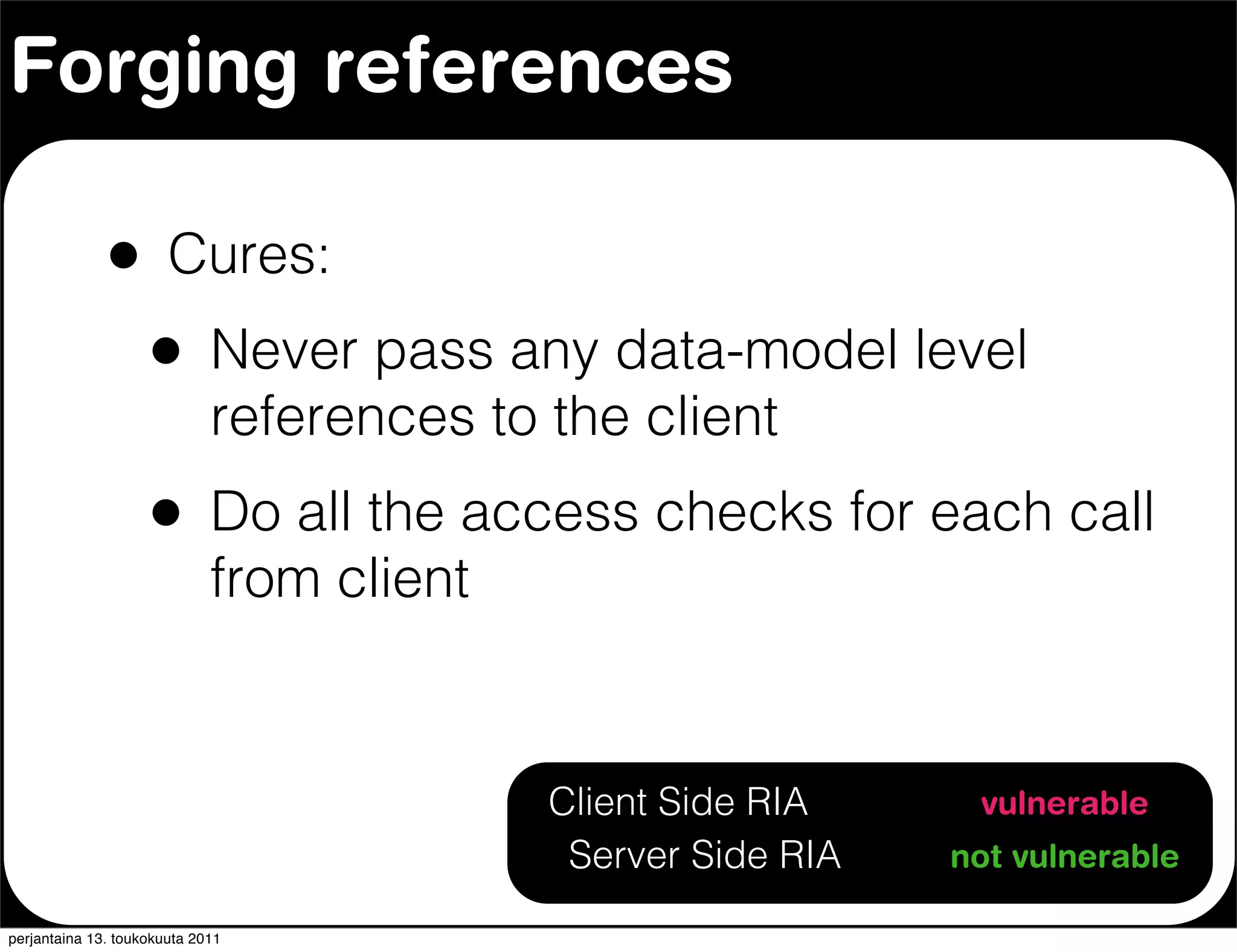 Forging references

              •        Cures:
                    •        Never pass any data-model level
                             references to the client
                    •        Do all the access checks for each call
                             from client


                                          Client Side RIA     vulnerable
                                           Server Side RIA   not vulnerable

perjantaina 13. toukokuuta 2011
 
