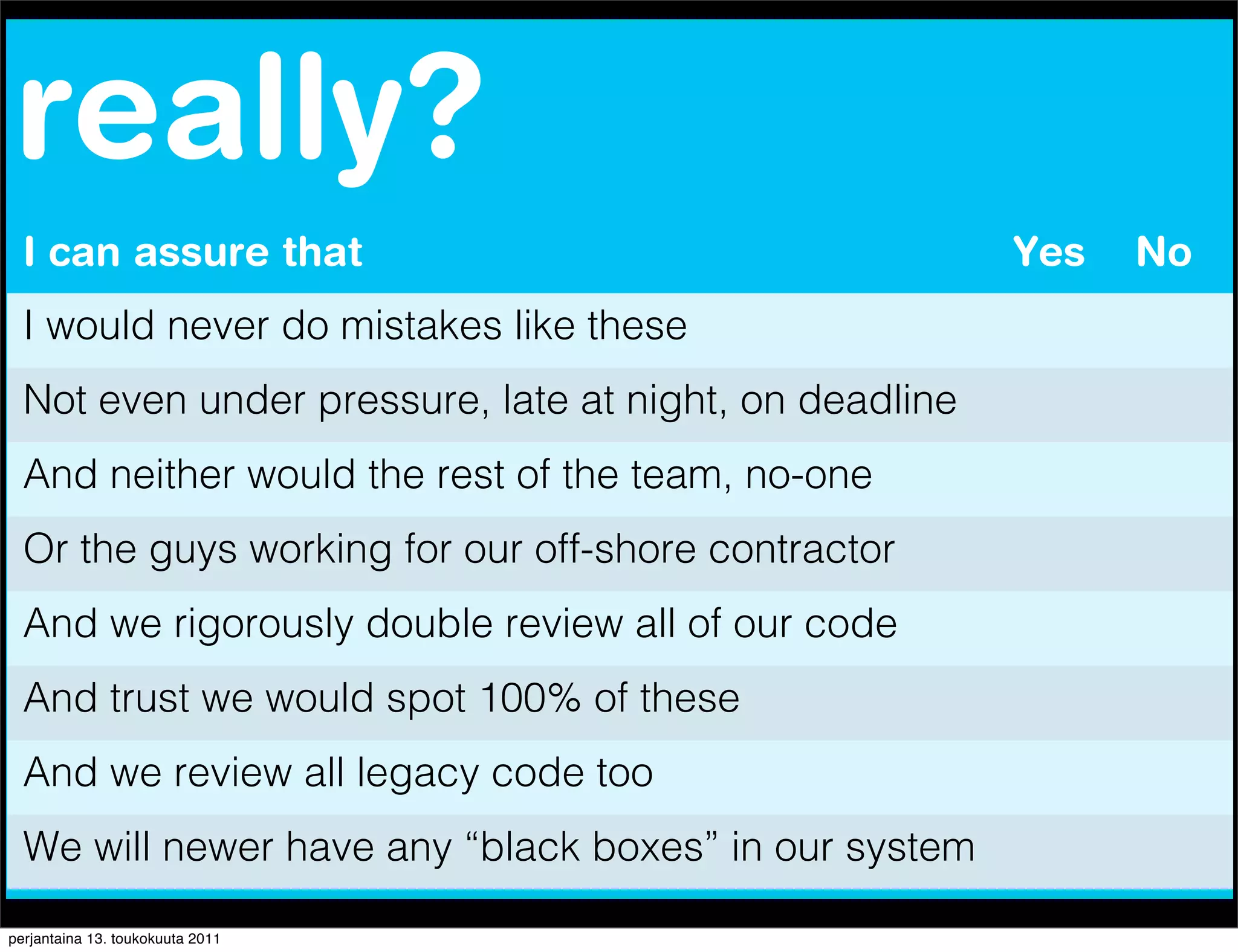 really?
  I can assure that                                     Yes   No
  I would never do mistakes like these
  Not even under pressure, late at night, on deadline
  And neither would the rest of the team, no-one
  Or the guys working for our off-shore contractor
  And we rigorously double review all of our code
  And trust we would spot 100% of these
  And we review all legacy code too
  We will newer have any “black boxes” in our system

perjantaina 13. toukokuuta 2011
 