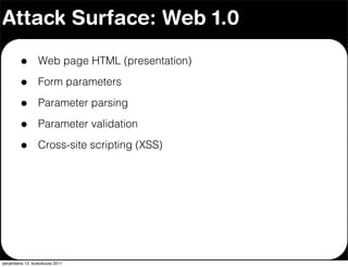 Attack Surface: Web 1.0

         •        Web page HTML (presentation)

         •        Form parameters

         •        Parameter parsing

         •        Parameter validation

         •        Cross-site scripting (XSS)




perjantaina 13. toukokuuta 2011
 