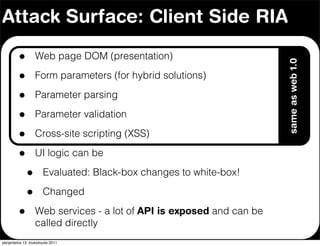 Attack Surface: Client Side RIA

         •        Web page DOM (presentation)




                                                                      same as web 1.0
         •        Form parameters (for hybrid solutions)

         •        Parameter parsing

         •        Parameter validation

         •        Cross-site scripting (XSS)

         •        UI logic can be

             •        Evaluated: Black-box changes to white-box!

             •        Changed

         •        Web services - a lot of API is exposed and can be
                  called directly
perjantaina 13. toukokuuta 2011
 