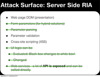Attack Surface: Server Side RIA

         •        Web page DOM (presentation)

         •        Form parameters (for hybrid solutions)

         •        Parameter parsing

         •        Parameter validation

         •        Cross-site scripting (XSS)

         •        UI logic can be

             •        Evaluated: Black-box changes to white-box!

             •        Changed

         •        Web services - a lot of API is exposed and can be
                  called directly
perjantaina 13. toukokuuta 2011
 