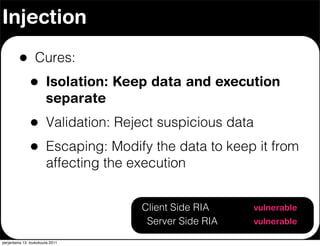 Injection

         •        Cures:
               •        Isolation: Keep data and execution
                        separate
               •        Validation: Reject suspicious data
               •        Escaping: Modify the data to keep it from
                        affecting the execution


                                       Client Side RIA       vulnerable
                                        Server Side RIA      vulnerable

perjantaina 13. toukokuuta 2011
 
