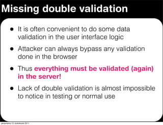 Missing double validation

         •        It is often convenient to do some data
                  validation in the user interface logic
         •        Attacker can always bypass any validation
                  done in the browser
         •        Thus everything must be validated (again)
                  in the server!
         •        Lack of double validation is almost impossible
                  to notice in testing or normal use


perjantaina 13. toukokuuta 2011
 