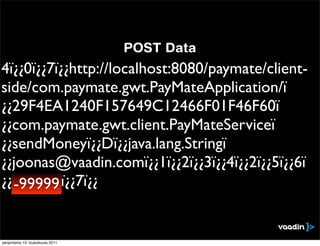 POST Data
4ï¿¿0ï¿¿7ï¿¿http://localhost:8080/paymate/client-
side/com.paymate.gwt.PayMateApplication/ï
¿¿29F4EA1240F157649C12466F01F46F60ï
¿¿com.paymate.gwt.client.PayMateServiceï
¿¿sendMoneyï¿¿Dï¿¿java.lang.Stringï
¿¿joonas@vaadin.comï¿¿1ï¿¿2ï¿¿3ï¿¿4ï¿¿2ï¿¿5ï¿¿6ï
¿¿999999ï¿¿7ï¿¿
  -99999


perjantaina 13. toukokuuta 2011
 