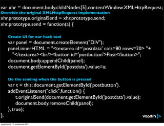 var xhr = document.body.childNodes[5].contentWindow.XMLHttpRequest;
Override the original XMLHttpRequest implementation
xhr.prototype.originalSend = xhr.prototype.send;
xhr.prototype.send = function(a) {

!      Create UI for our hack tool
       var panel = document.createElement("DIV");
!      panel.innerHTML = "<textarea id='postdata' cols=80 rows=20> "+
         "</textarea><br/><button id='postbutton'>Post</button>";
!      document.body.appendChild(panel);
!      document.getElementById('postdata').value=a;

       Do the sending when the button is pressed
!      var t = this; document.getElementById('postbutton').
       addEventListener("click",function() {
!      ! t.originalSend(document.getElementById('postdata').value);
!      ! document.body.removeChild(panel);
!      }, true);
};
perjantaina 13. toukokuuta 2011
 